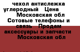 чехол антислежка углеродный › Цена ­ 4 500 - Московская обл. Сотовые телефоны и связь » Продам аксессуары и запчасти   . Московская обл.